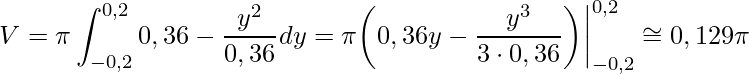 \displaystyle V=\pi\int_{-0,2}^{0,2}0,36-\frac{y^{2}}{0,36}dy=\pi \bigg(0,36y-\frac{y^{3}}{3\cdot 0,36}\bigg)\bigg|_{-0,2}^{0,2}\cong 0,129\pi
