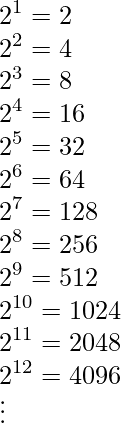 \displaystyle 2^1=2 \\ 2^2=4 \\2^3=8 \\ 2^4=16\\ 2^5=32\\ 2^6=64 \\ 2^7=128\\ 2^8=256 \\ 2^9=512 \\ 2^{10}=1024 \\ 2^{11}=2048 \\ 2^{12}=4096 \\ \vdots